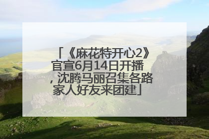 《麻花特开心2》官宣6月14日开播，沈腾马丽召集各路家人好友来团建