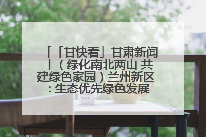 「甘快看」甘肃新闻丨（绿化南北两山 共建绿色家园）兰州新区：生态优先绿色发展 打造生态环保示范区