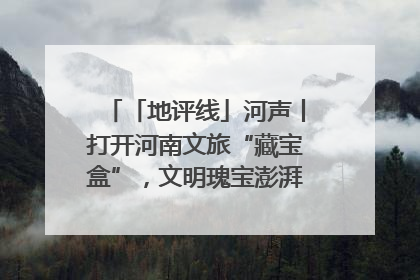 「地评线」河声丨打开河南文旅“藏宝盒”，文明瑰宝澎湃发展“豫动能”