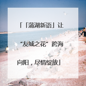 「蒲湖新语」让“友城之花”跨海向阳，尽情绽放