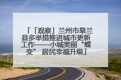 「观察」兰州市皋兰县多举措推进城市更新工作——小城美丽“蝶变” 居民幸福升级