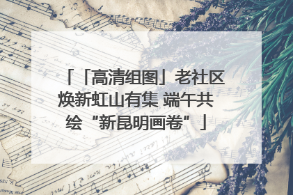 「高清组图」老社区焕新虹山有集 端午共绘“新昆明画卷”