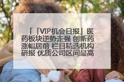 「VIP机会日报」医药板块逆势走强 创新药涨幅居前 栏目精选机构研报 优质公司区间最高涨34.9%