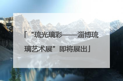 “琉光璃彩——淄博琉璃艺术展”即将展出