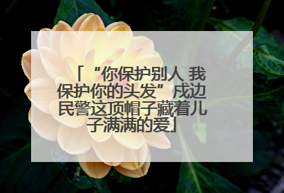 “你保护别人 我保护你的头发”戍边民警这顶帽子藏着儿子满满的爱