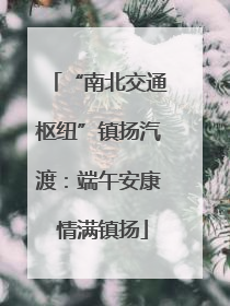 “南北交通枢纽”镇扬汽渡：端午安康 情满镇扬