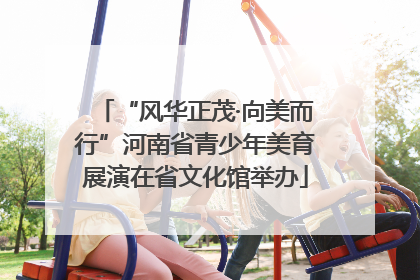 “风华正茂·向美而行”河南省青少年美育展演在省文化馆举办