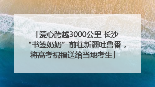 爱心跨越3000公里 长沙“书签奶奶”前往新疆吐鲁番，将高考祝福送给当地考生