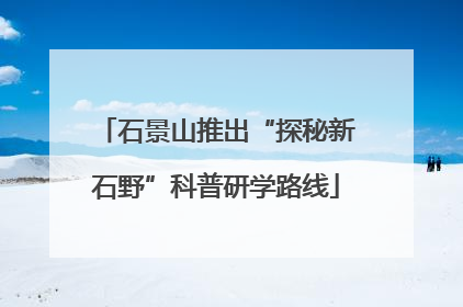 石景山推出“探秘新石野”科普研学路线