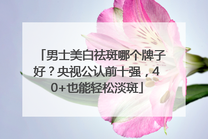 男士美白祛斑哪个牌子好？央视公认前十强，40+也能轻松淡斑