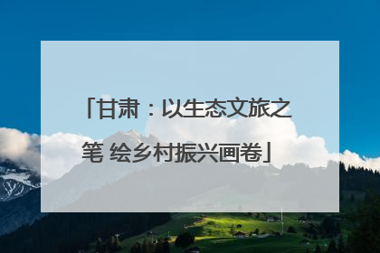 甘肃：以生态文旅之笔 绘乡村振兴画卷