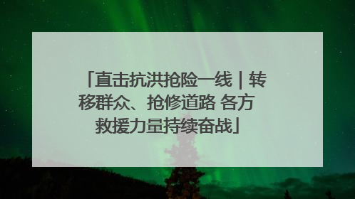 直击抗洪抢险一线｜转移群众、抢修道路 各方救援力量持续奋战