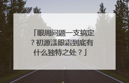 眼周问题一支搞定？初源漾眼霜到底有什么独特之处？