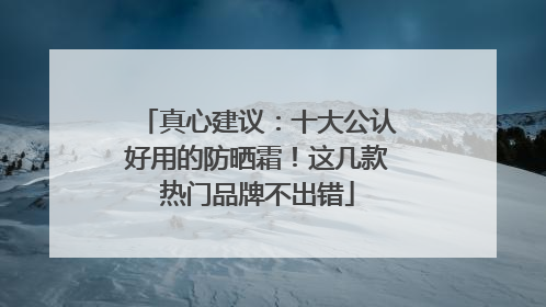 真心建议：十大公认好用的防晒霜！这几款热门品牌不出错