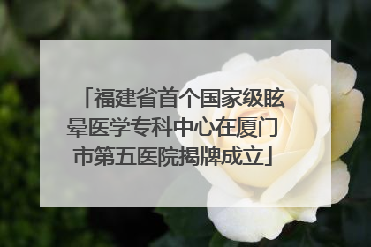 福建省首个国家级眩晕医学专科中心在厦门市第五医院揭牌成立