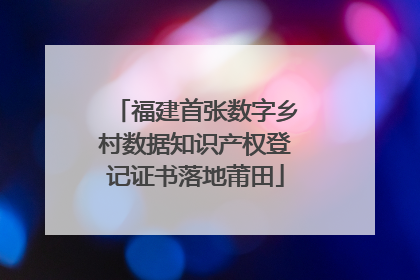 福建首张数字乡村数据知识产权登记证书落地莆田