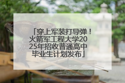 穿上军装打导弹！火箭军工程大学2025年招收普通高中毕业生计划发布