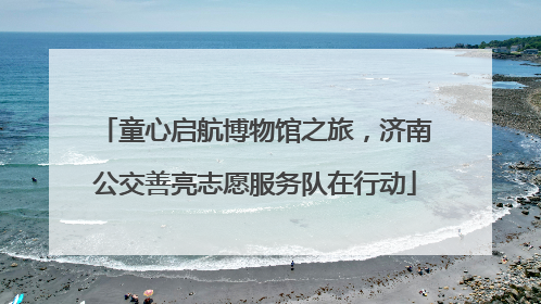 童心启航博物馆之旅，济南公交善亮志愿服务队在行动