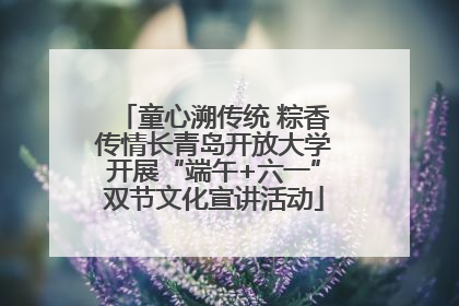 童心溯传统 粽香传情长青岛开放大学开展“端午+六一”双节文化宣讲活动