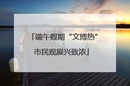 端午假期“文博热” 市民观展兴致浓
