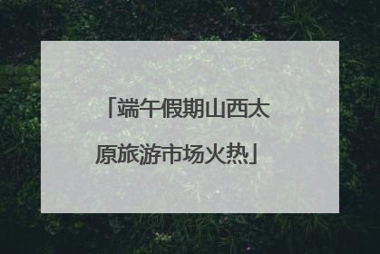 端午假期山西太原旅游市场火热