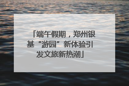 端午假期，郑州银基“游园”新体验引发文旅新热潮