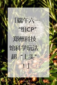 端午六一“组CP” 郑州科技馆科学玩法超“上头”！