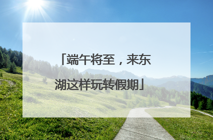 端午将至，来东湖这样玩转假期