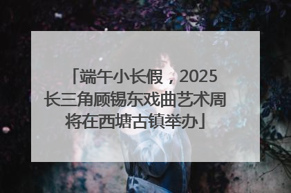 端午小长假，2025长三角顾锡东戏曲艺术周将在西塘古镇举办
