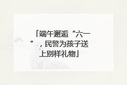 端午邂逅“六一”，民警为孩子送上别样礼物