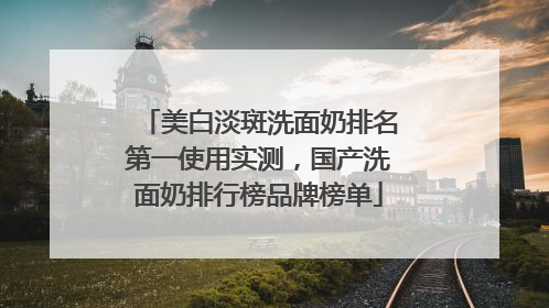 美白淡斑洗面奶排名第一使用实测，国产洗面奶排行榜品牌榜单