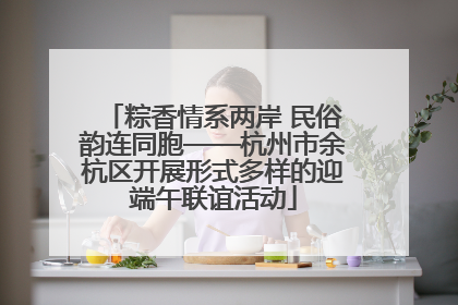 粽香情系两岸 民俗韵连同胞——杭州市余杭区开展形式多样的迎端午联谊活动