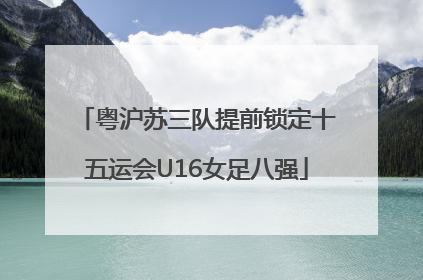 粤沪苏三队提前锁定十五运会U16女足八强