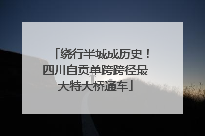 绕行半城成历史！四川自贡单跨跨径最大特大桥通车