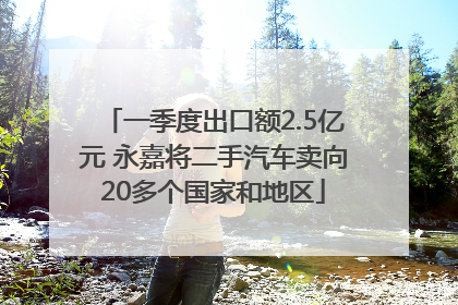 一季度出口额2.5亿元 永嘉将二手汽车卖向20多个国家和地区