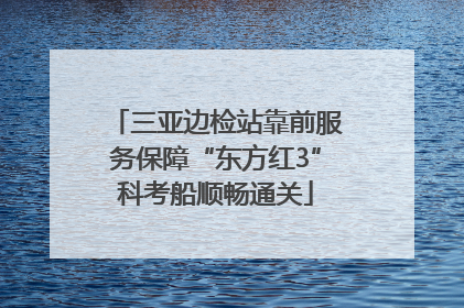 三亚边检站靠前服务保障“东方红3”科考船顺畅通关