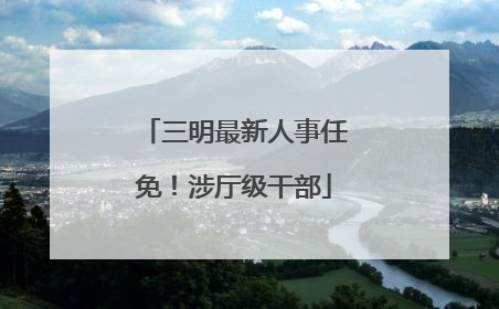 三明最新人事任免！涉厅级干部
