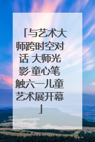 与艺术大师跨时空对话 大师光影·童心笔触六一儿童艺术展开幕