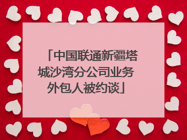 中国联通新疆塔城沙湾分公司业务外包人被约谈