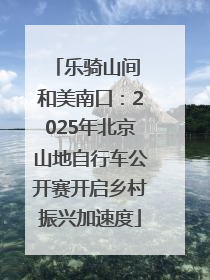 乐骑山间 和美南口：2025年北京山地自行车公开赛开启乡村振兴加速度