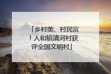 乡村美、村民富！人和镇清河村获评全国文明村