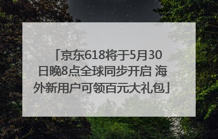 京东618将于5月30日晚8点全球同步开启 海外新用户可领百元大礼包