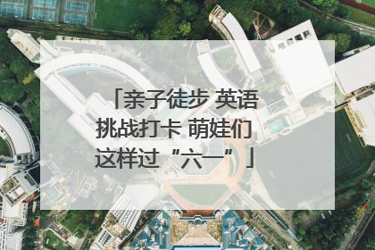 亲子徒步 英语挑战打卡 萌娃们这样过“六一”