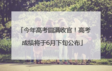 今年高考圆满收官！高考成绩将于6月下旬公布