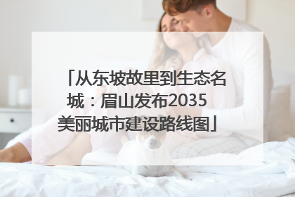 从东坡故里到生态名城：眉山发布2035美丽城市建设路线图