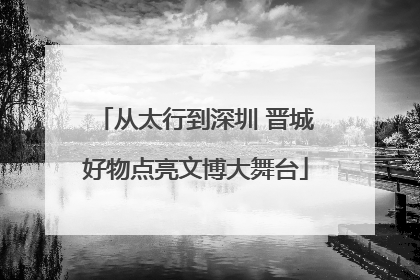 从太行到深圳 晋城好物点亮文博大舞台