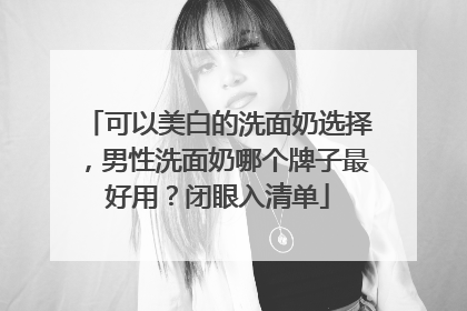 可以美白的洗面奶选择，男性洗面奶哪个牌子最好用？闭眼入清单