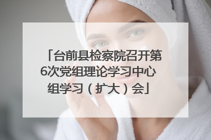 台前县检察院召开第6次党组理论学习中心组学习（扩大）会