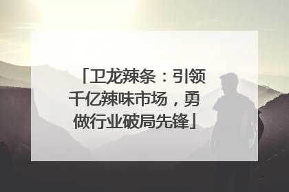 卫龙辣条：引领千亿辣味市场，勇做行业破局先锋