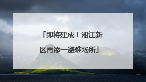 即将建成！湘江新区再添一避难场所